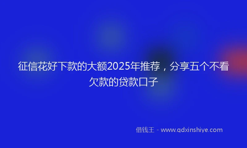 征信花好下款的大额2025年推荐，分享五个不看欠款的贷款口子