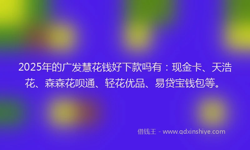 2025年的广发慧花钱好下款吗有：现金卡、天浩花、森森花呗通、轻花优品、易贷宝钱包等。