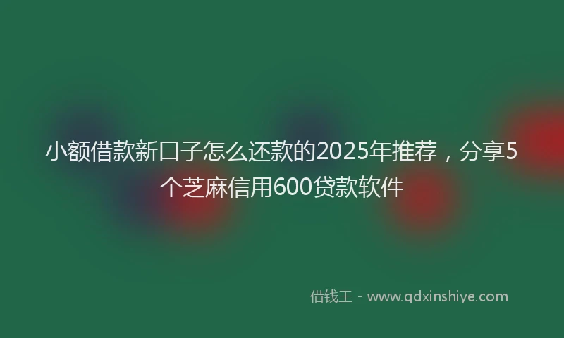 小额借款新口子怎么还款的2025年推荐，分享5个芝麻信用600贷款软件