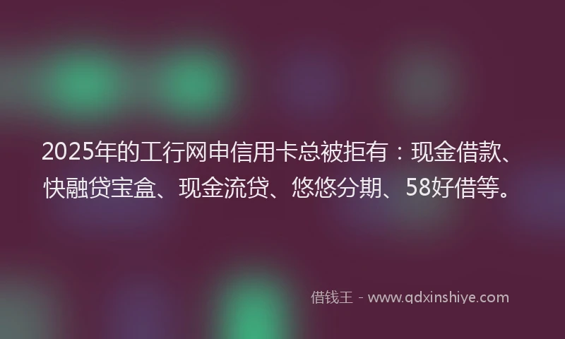 2025年的工行网申信用卡总被拒有：现金借款、快融贷宝盒、现金流贷、悠悠分期、58好借等。