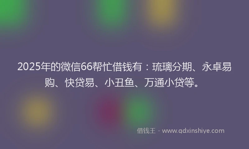 2025年的微信66帮忙借钱有：琉璃分期、永卓易购、快贷易、小丑鱼、万通小贷等。