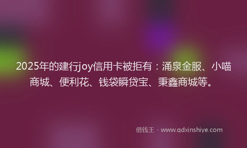 2025年的建行joy信用卡被拒有：涌泉金服、小喵商城、便利花、钱袋瞬贷宝、秉鑫商城等。