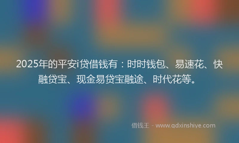 2025年的平安i贷借钱有：时时钱包、易速花、快融贷宝、现金易贷宝融途、时代花等。