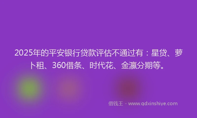 2025年的平安银行贷款评估不通过有：星贷、萝卜租、360借条、时代花、金瀛分期等。