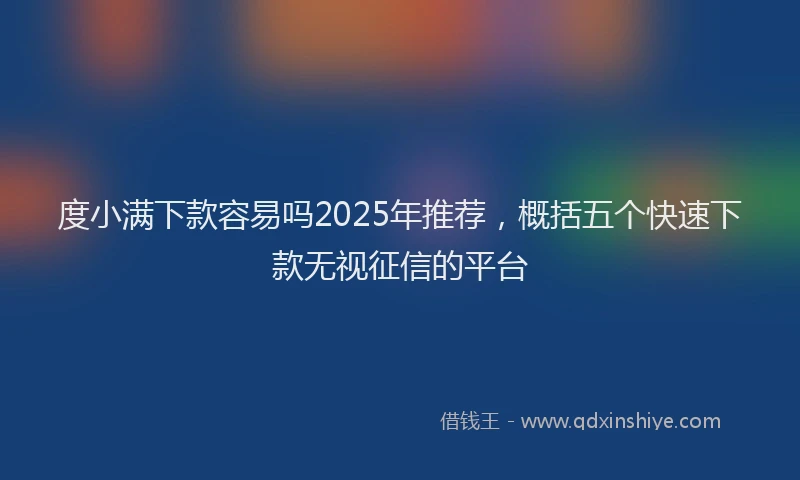 度小满下款容易吗2025年推荐，概括五个快速下款无视征信的平台