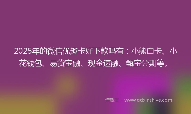 2025年的微信优趣卡好下款吗有：小熊白卡、小花钱包、易贷宝融、现金速融、甄宝分期等。