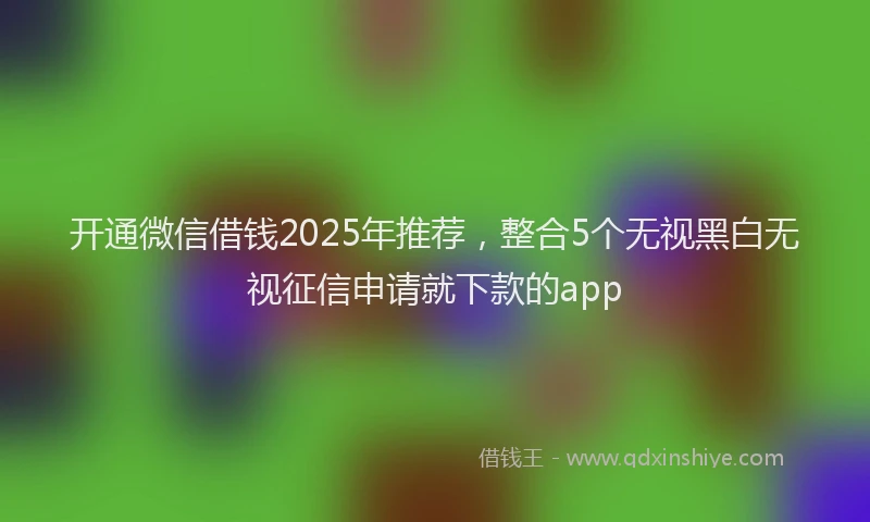 开通微信借钱2025年推荐，整合5个无视黑白无视征信申请就下款的app