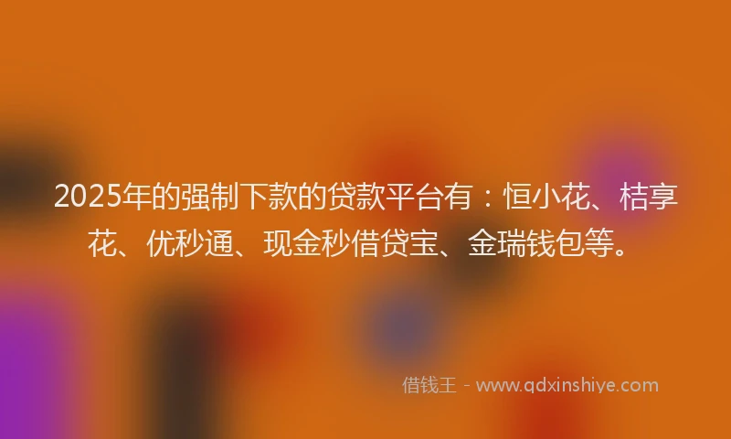 2025年的强制下款的贷款平台有：恒小花、桔享花、优秒通、现金秒借贷宝、金瑞钱包等。