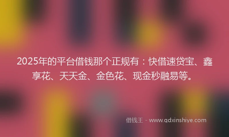 2025年的平台借钱那个正规有：快借速贷宝、鑫享花、天天金、金色花、现金秒融易等。