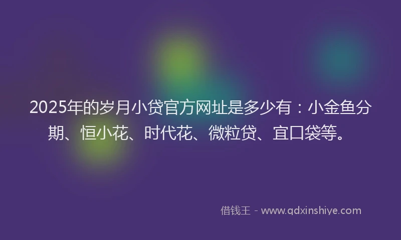 2025年的岁月小贷官方网址是多少有：小金鱼分期、恒小花、时代花、微粒贷、宜口袋等。