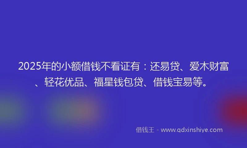 2025年的小额借钱不看证有：还易贷、爱木财富、轻花优品、福星钱包贷、借钱宝易等。