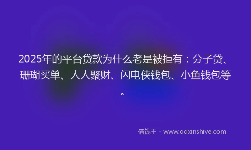 2025年的平台贷款为什么老是被拒有：分子贷、珊瑚买单、人人聚财、闪电侠钱包、小鱼钱包等。