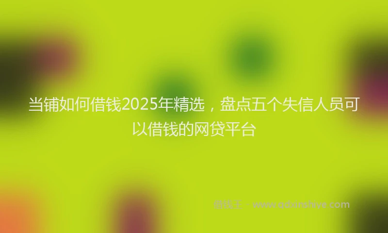 当铺如何借钱2025年精选，盘点五个失信人员可以借钱的网贷平台