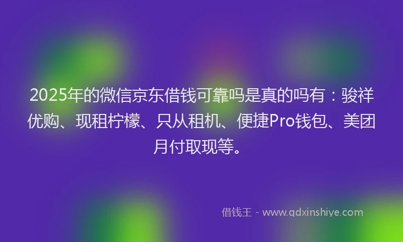 2025年的微信京东借钱可靠吗是真的吗有：骏祥优购、现租柠檬、只从租机、便捷Pro钱包、美团月付取现等。