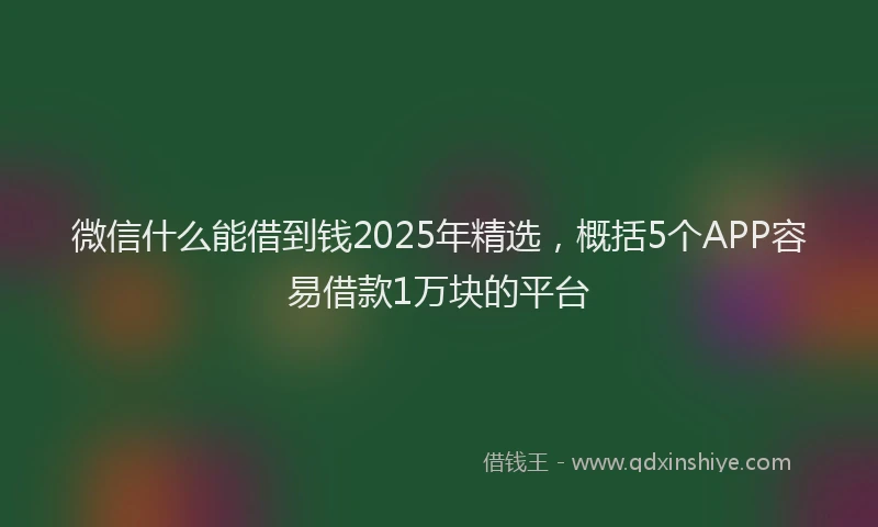 微信什么能借到钱2025年精选，概括5个APP容易借款1万块的平台