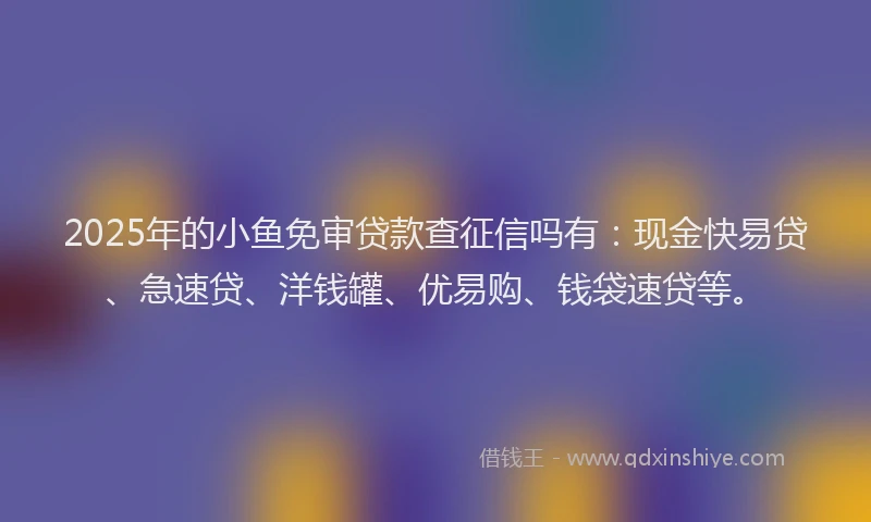 2025年的小鱼免审贷款查征信吗有：现金快易贷、急速贷、洋钱罐、优易购、钱袋速贷等。