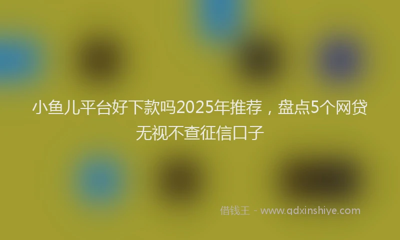 小鱼儿平台好下款吗2025年推荐，盘点5个网贷无视不查征信口子