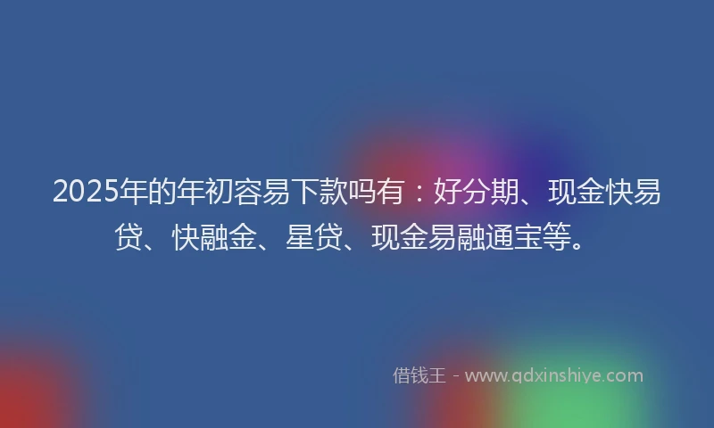 2025年的年初容易下款吗有：好分期、现金快易贷、快融金、星贷、现金易融通宝等。