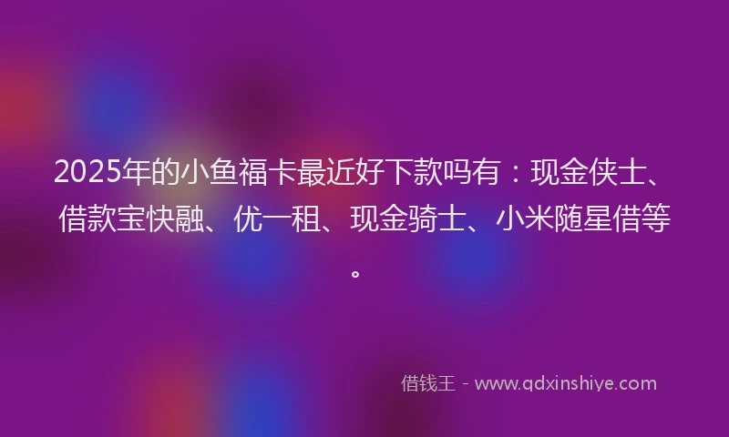 2025年的小鱼福卡最近好下款吗有：现金侠士、借款宝快融、优一租、现金骑士、小米随星借等。