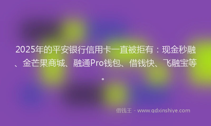 2025年的平安银行信用卡一直被拒有：现金秒融、金芒果商城、融通Pro钱包、借钱快、飞融宝等。