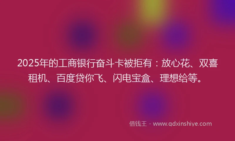 2025年的工商银行奋斗卡被拒有：放心花、双喜租机、百度贷你飞、闪电宝盒、理想给等。