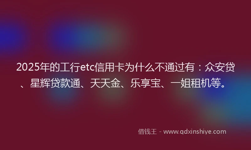 2025年的工行etc信用卡为什么不通过有：众安贷、星辉贷款通、天天金、乐享宝、一姐租机等。