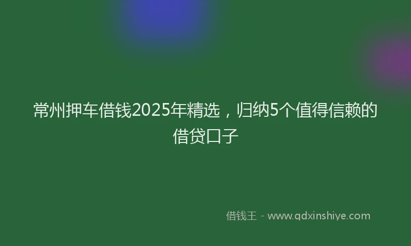 常州押车借钱2025年精选，归纳5个值得信赖的借贷口子