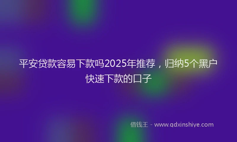 平安贷款容易下款吗2025年推荐，归纳5个黑户快速下款的口子