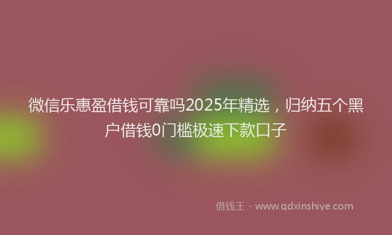 微信乐惠盈借钱可靠吗2025年精选，归纳五个黑户借钱0门槛极速下款口子