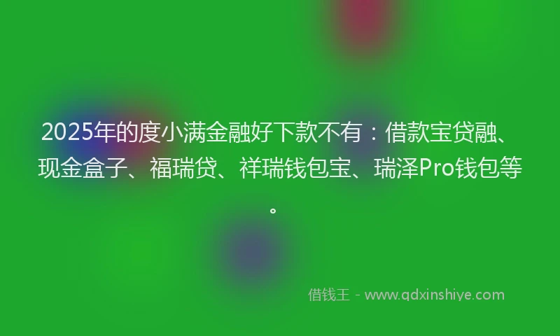 2025年的度小满金融好下款不有：借款宝贷融、现金盒子、福瑞贷、祥瑞钱包宝、瑞泽Pro钱包等。