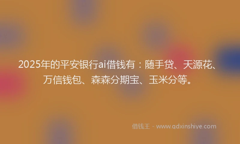 2025年的平安银行ai借钱有：随手贷、天源花、万信钱包、森森分期宝、玉米分等。