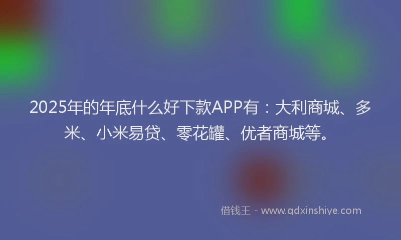 2025年的年底什么好下款APP有：大利商城、多米、小米易贷、零花罐、优者商城等。