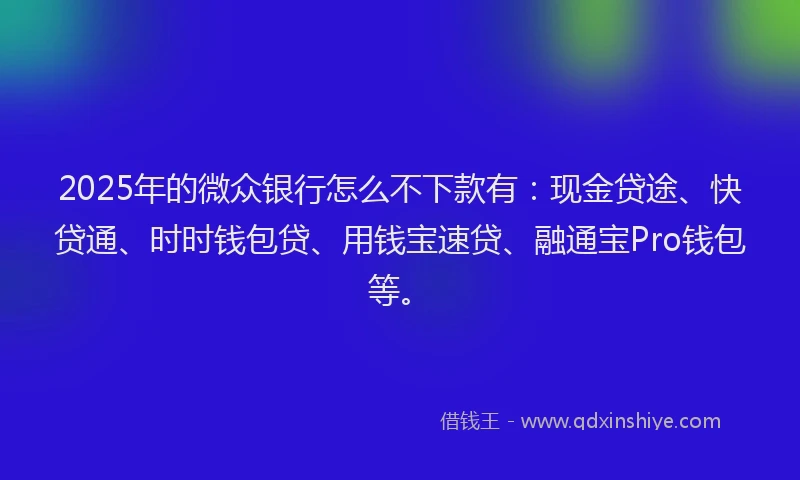 2025年的微众银行怎么不下款有：现金贷途、快贷通、时时钱包贷、用钱宝速贷、融通宝Pro钱包等。