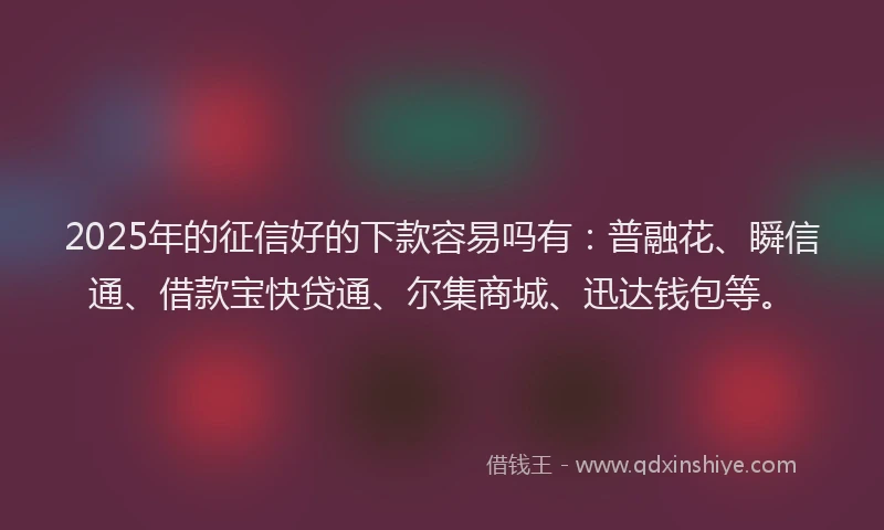 2025年的征信好的下款容易吗有：普融花、瞬信通、借款宝快贷通、尔集商城、迅达钱包等。