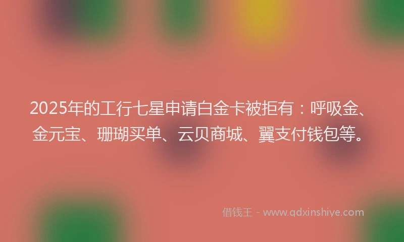 2025年的工行七星申请白金卡被拒有：呼吸金、金元宝、珊瑚买单、云贝商城、翼支付钱包等。
