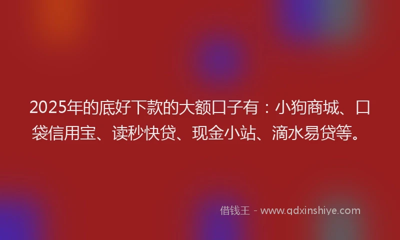 2025年的底好下款的大额口子有：小狗商城、口袋信用宝、读秒快贷、现金小站、滴水易贷等。