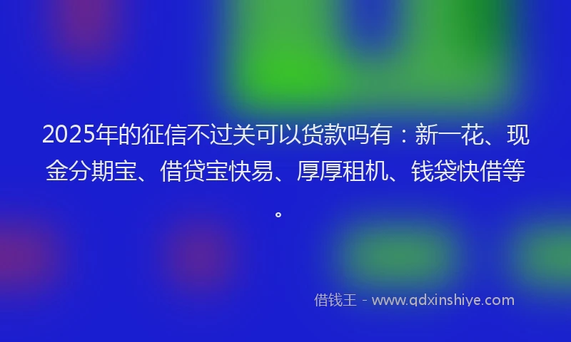 2025年的征信不过关可以货款吗有：新一花、现金分期宝、借贷宝快易、厚厚租机、钱袋快借等。