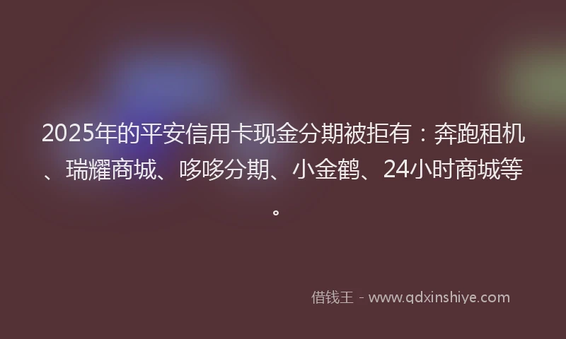 2025年的平安信用卡现金分期被拒有：奔跑租机、瑞耀商城、哆哆分期、小金鹤、24小时商城等。