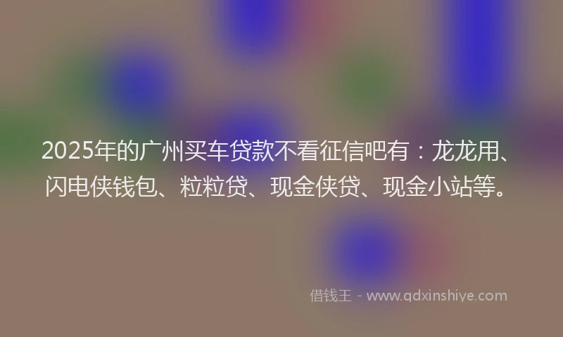 2025年的广州买车贷款不看征信吧有：龙龙用、闪电侠钱包、粒粒贷、现金侠贷、现金小站等。