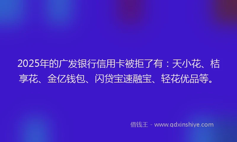 2025年的广发银行信用卡被拒了有：天小花、桔享花、金亿钱包、闪贷宝速融宝、轻花优品等。