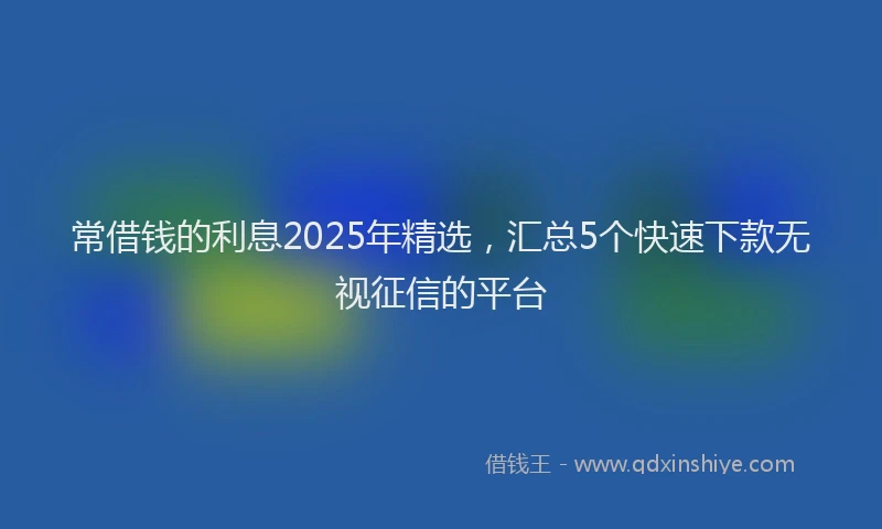 常借钱的利息2025年精选，汇总5个快速下款无视征信的平台