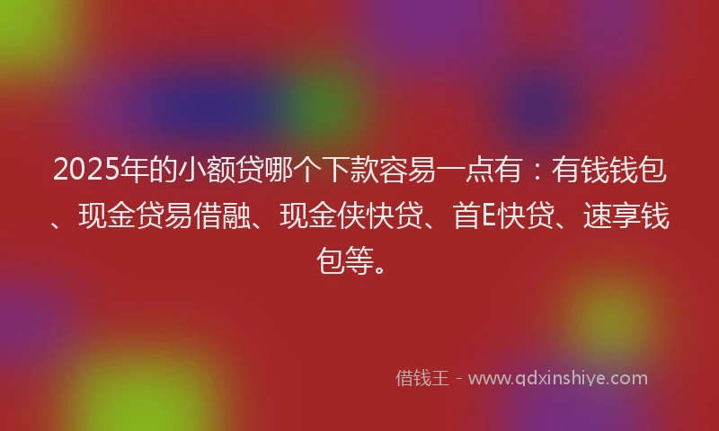 2025年的小额贷哪个下款容易一点有：有钱钱包、现金贷易借融、现金侠快贷、首E快贷、速享钱包等。
