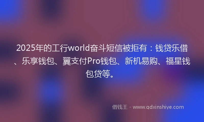 2025年的工行world奋斗短信被拒有：钱贷乐借、乐享钱包、翼支付Pro钱包、新机易购、福星钱包贷等。