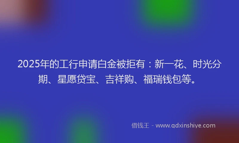 2025年的工行申请白金被拒有：新一花、时光分期、星愿贷宝、吉祥购、福瑞钱包等。
