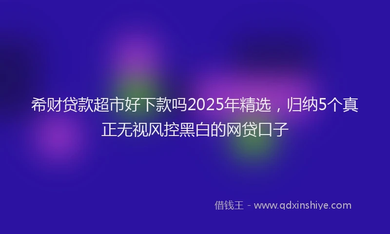 希财贷款超市好下款吗2025年精选，归纳5个真正无视风控黑白的网贷口子