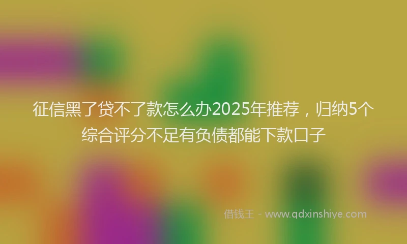 征信黑了贷不了款怎么办2025年推荐，归纳5个综合评分不足有负债都能下款口子