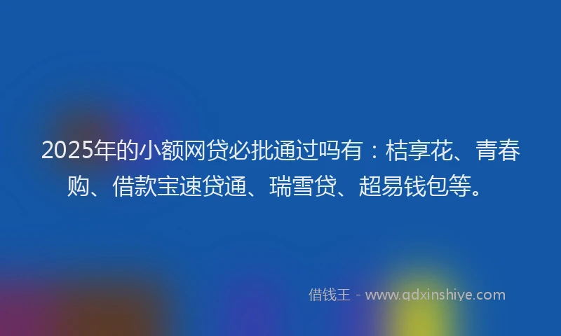 2025年的小额网贷必批通过吗有：桔享花、青春购、借款宝速贷通、瑞雪贷、超易钱包等。