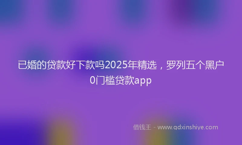 已婚的贷款好下款吗2025年精选，罗列五个黑户0门槛贷款app