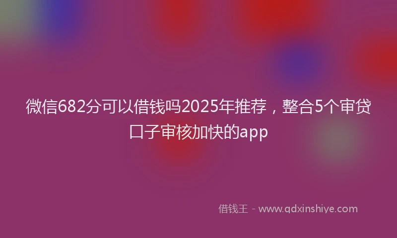 微信682分可以借钱吗2025年推荐，整合5个审贷口子审核加快的app