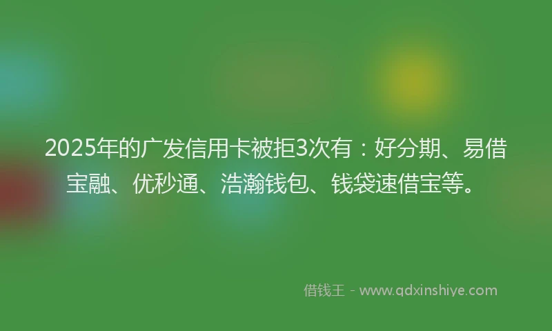2025年的广发信用卡被拒3次有：好分期、易借宝融、优秒通、浩瀚钱包、钱袋速借宝等。